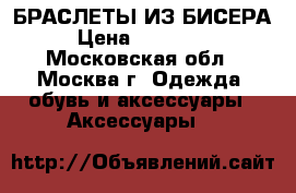 БРАСЛЕТЫ ИЗ БИСЕРА › Цена ­ 50--150 - Московская обл., Москва г. Одежда, обувь и аксессуары » Аксессуары   